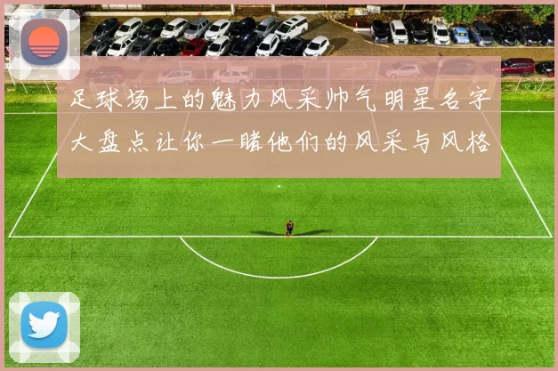 足球场上的魅力风采帅气明星名字大盘点让你一睹他们的风采与风格