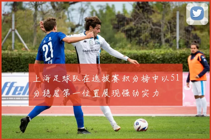 上海足球队在选拔赛积分榜中以51分稳居第一位置展现强劲实力