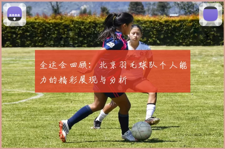 全运会回顾：北京羽毛球队个人能力的精彩展现与分析