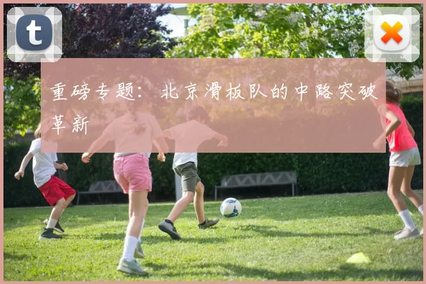 重磅专题：北京滑板队的中路突破革新