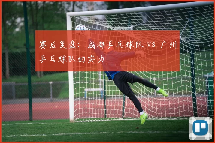 赛后复盘：成都乒乓球队 vs 广州乒乓球队的实力