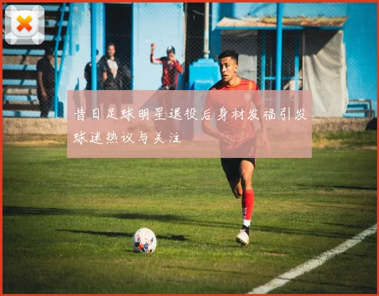 昔日足球明星退役后身材发福引发球迷热议与关注